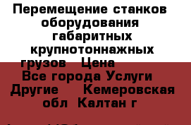 Перемещение станков, оборудования, габаритных крупнотоннажных грузов › Цена ­ 7 000 - Все города Услуги » Другие   . Кемеровская обл.,Калтан г.